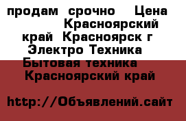 продам  срочно  › Цена ­ 4 000 - Красноярский край, Красноярск г. Электро-Техника » Бытовая техника   . Красноярский край